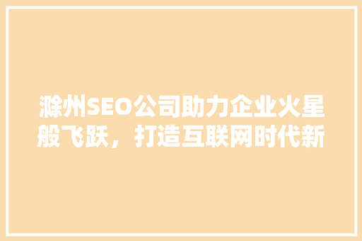 滁州SEO公司助力企业火星般飞跃，打造互联网时代新标杆 神马SEO