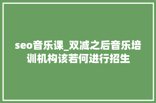 seo音乐课_双减之后音乐培训机构该若何进行招生 seo音乐课_双减之后音乐培训机构该若何进行招生 神马SEO