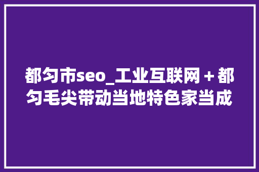 都匀市seo_工业互联网＋都匀毛尖带动当地特色家当成长 都匀市seo_工业互联网＋都匀毛尖带动当地特色家当成长 SEO关键词
