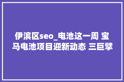伊滨区seo_电池这一周 宝马电池项目迎新动态 三巨擘加码锂矿 必应SEO