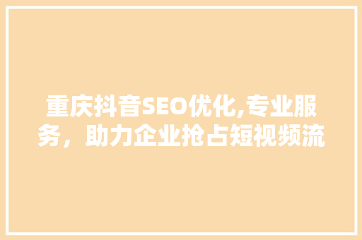 重庆抖音SEO优化,专业服务，助力企业抢占短视频流量高地