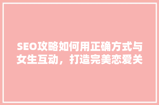 SEO攻略如何用正确方式与女生互动，打造完美恋爱关系 神马SEO