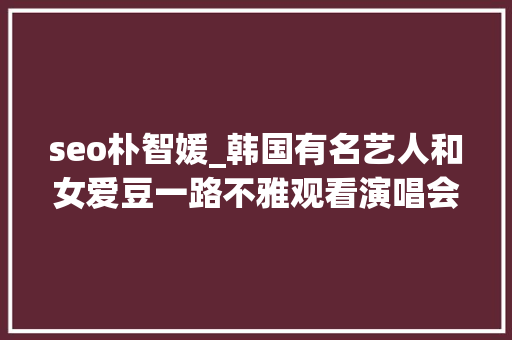 seo朴智媛_韩国有名艺人和女爱豆一路不雅观看演唱会双方否认是约会 seo朴智媛_韩国有名艺人和女爱豆一路不雅观看演唱会双方否认是约会 网站建设公司