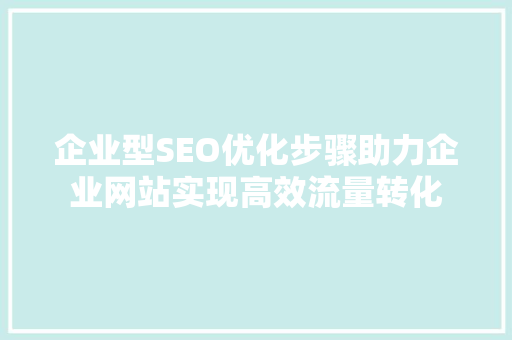 企业型SEO优化步骤助力企业网站实现高效流量转化 网站建设公司