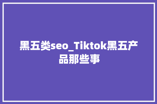 黑五类seo_Tiktok黑五产品那些事 黑五类seo_Tiktok黑五产品那些事 SEO关键词