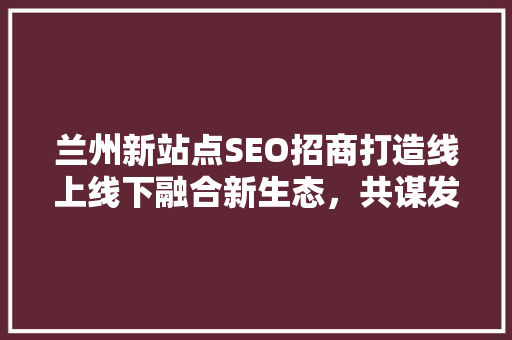 兰州新站点SEO招商打造线上线下融合新生态，共谋发展新篇章 必应SEO