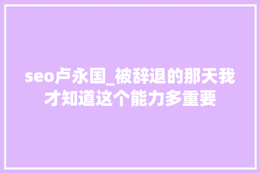 seo卢永国_被辞退的那天我才知道这个能力多重要 seo卢永国_被辞退的那天我才知道这个能力多重要 SEO关键词
