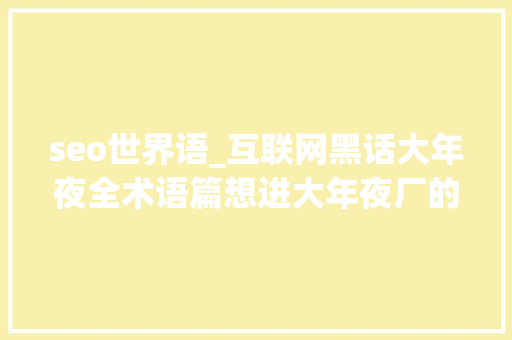 seo世界语_互联网黑话大年夜全术语篇想进大年夜厂的宝子进 seo世界语_互联网黑话大年夜全术语篇想进大年夜厂的宝子进 搜狗SEO