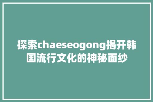 探索chaeseogong揭开韩国流行文化的神秘面纱 网站建设公司