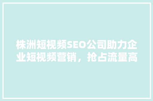 株洲短视频SEO公司助力企业短视频营销，抢占流量高地 搜狗SEO