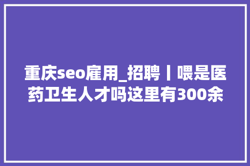 重庆seo雇用_招聘丨喂是医药卫生人才吗这里有300余家单位在找你 重庆seo雇用_招聘丨喂是医药卫生人才吗这里有300余家单位在找你 网站建设公司