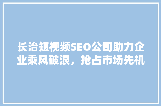 长治短视频SEO公司助力企业乘风破浪，抢占市场先机 搜狗SEO