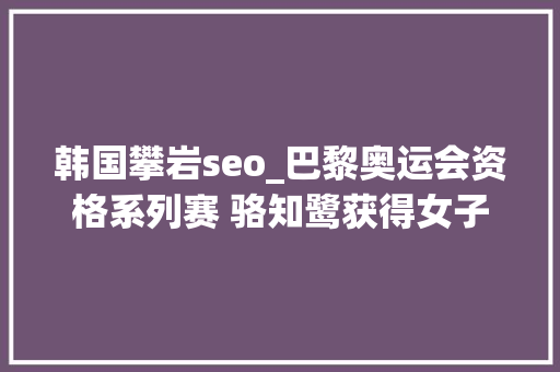韩国攀岩seo_巴黎奥运会资格系列赛 骆知鹭获得女子攀岩全能第七 美国选手摘金 韩国攀岩seo_巴黎奥运会资格系列赛 骆知鹭获得女子攀岩全能第七 美国选手摘金 百度SEO