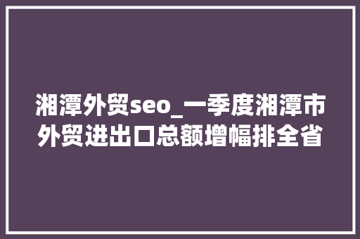湘潭外贸seo_一季度湘潭市外贸进出口总额增幅排全省第二 湘潭外贸seo_一季度湘潭市外贸进出口总额增幅排全省第二 神马SEO