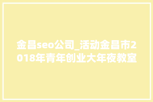 金昌seo公司_活动金昌市2018年青年创业大年夜教室第二期圆满停滞 金昌seo公司_活动金昌市2018年青年创业大年夜教室第二期圆满停滞 搜狗SEO