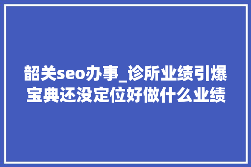 韶关seo办事_诊所业绩引爆宝典还没定位好做什么业绩呢 韶关seo办事_诊所业绩引爆宝典还没定位好做什么业绩呢 搜狗SEO