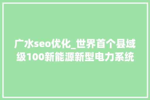 广水seo优化_世界首个县域级100新能源新型电力系统试运行稳定 为大年夜规模消纳新能源探索新路径 广水seo优化_世界首个县域级100新能源新型电力系统试运行稳定 为大年夜规模消纳新能源探索新路径 百度SEO