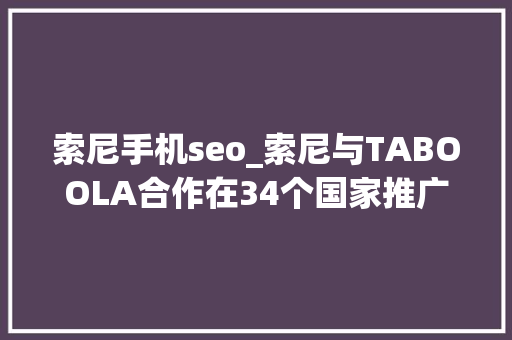 索尼手机seo_索尼与TABOOLA合作在34个国家推广整合新闻做事 索尼手机seo_索尼与TABOOLA合作在34个国家推广整合新闻做事 SEO关键词