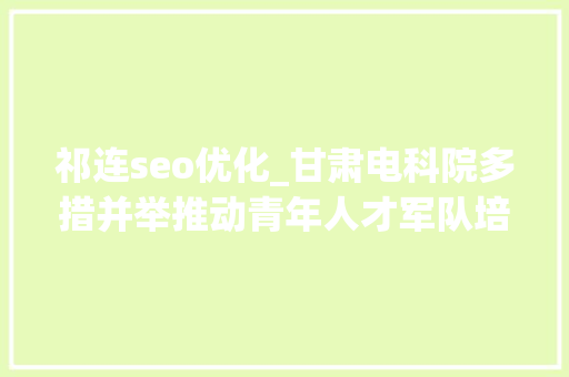 祁连seo优化_甘肃电科院多措并举推动青年人才军队培植 祁连seo优化_甘肃电科院多措并举推动青年人才军队培植 SEO关键词