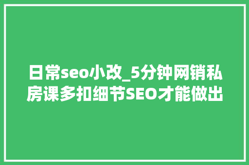 日常seo小改_5分钟网销私房课多扣细节SEO才能做出造诣 日常seo小改_5分钟网销私房课多扣细节SEO才能做出造诣 SEO关键词
