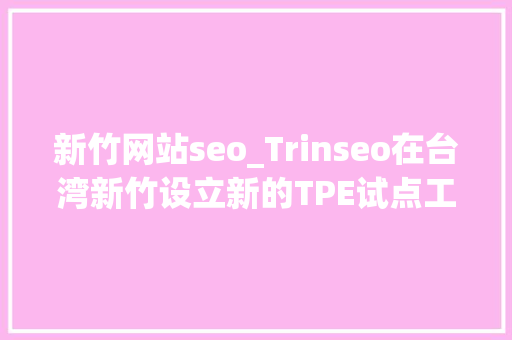 新竹网站seo_Trinseo在台湾新竹设立新的TPE试点工厂 新竹网站seo_Trinseo在台湾新竹设立新的TPE试点工厂 SEO关键词