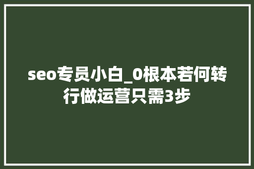 seo专员小白_0根本若何转行做运营只需3步 seo专员小白_0根本若何转行做运营只需3步 百度SEO