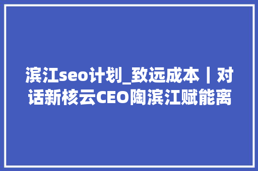 滨江seo计划_致远成本｜对话新核云CEO陶滨江赋能离散制造业数字化转型进级 滨江seo计划_致远成本｜对话新核云CEO陶滨江赋能离散制造业数字化转型进级 百度SEO
