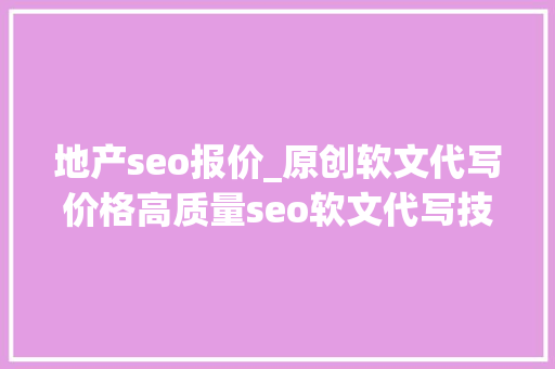 地产seo报价_原创软文代写价格高质量seo软文代写技巧