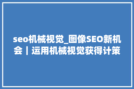 seo机械视觉_图像SEO新机会｜运用机械视觉获得计策性流量 seo机械视觉_图像SEO新机会｜运用机械视觉获得计策性流量 神马SEO