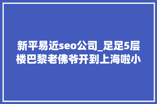 新平易近seo公司_足足5层楼巴黎老佛爷开到上海啦小侬独家海量探店图～潮潮潮爆了 新平易近seo公司_足足5层楼巴黎老佛爷开到上海啦小侬独家海量探店图～潮潮潮爆了 网站建设公司