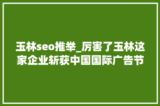 玉林seo推举_厉害了玉林这家企业斩获中国国际广告节最有分量的奖项 玉林seo推举_厉害了玉林这家企业斩获中国国际广告节最有分量的奖项 神马SEO