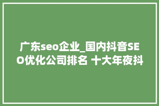 广东seo企业_国内抖音SEO优化公司排名 十大年夜抖音seo关键词排名优化公司 广东seo企业_国内抖音SEO优化公司排名 十大年夜抖音seo关键词排名优化公司 SEO关键词