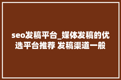 seo发稿平台_媒体发稿的优选平台推荐 发稿渠道一般若干钱 百度SEO