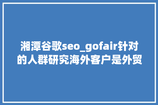 湘潭谷歌seo_gofair针对的人群研究海外客户是外贸推广成功之枢机 神马SEO 湘潭谷歌seo_gofair针对的人群研究海外客户是外贸推广成功之枢机 湘潭谷歌seo_gofair针对的人群研究海外客户是外贸推广成功之枢机 神马SEO