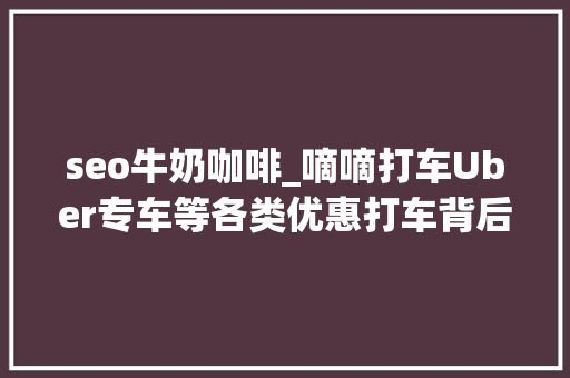 seo牛奶咖啡_嘀嘀打车Uber专车等各类优惠打车背后的消费逻辑 seo牛奶咖啡_嘀嘀打车Uber专车等各类优惠打车背后的消费逻辑 必应SEO