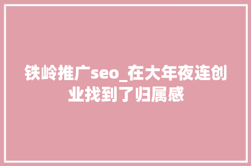 铁岭推广seo_在大年夜连创业找到了归属感 必应SEO 铁岭推广seo_在大年夜连创业找到了归属感 铁岭推广seo_在大年夜连创业找到了归属感 必应SEO