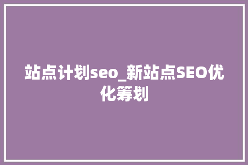 站点计划seo_新站点SEO优化筹划 站点计划seo_新站点SEO优化筹划 神马SEO