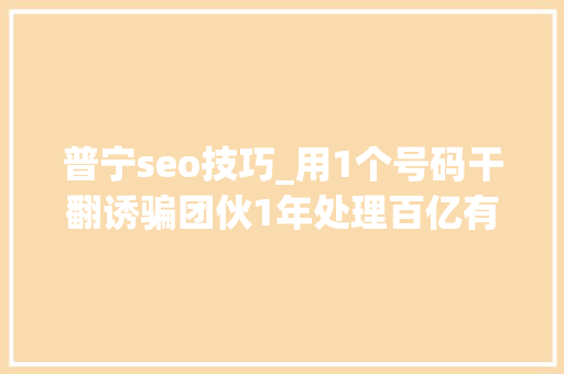 普宁seo技巧_用1个号码干翻诱骗团伙1年处理百亿有害信息这家公司太牛了