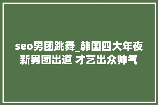 seo男团跳舞_韩国四大年夜新男团出道 才艺出众帅气实足 seo男团跳舞_韩国四大年夜新男团出道 才艺出众帅气实足 搜狗SEO