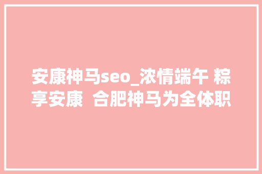 安康神马seo_浓情端午 粽享安康  合肥神马为全体职工发放端午福利 安康神马seo_浓情端午 粽享安康  合肥神马为全体职工发放端午福利 必应SEO