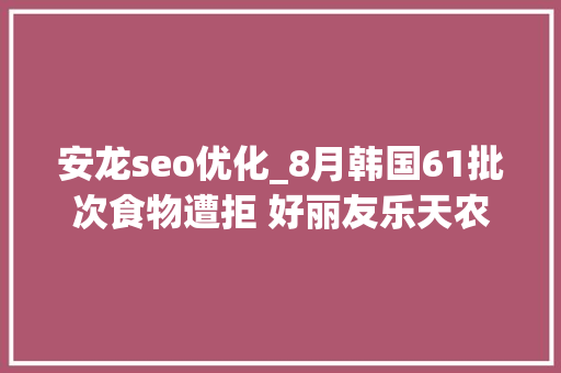 安龙seo优化_8月韩国61批次食物遭拒 好丽友乐天农心均上黑榜 安龙seo优化_8月韩国61批次食物遭拒 好丽友乐天农心均上黑榜 搜狗SEO