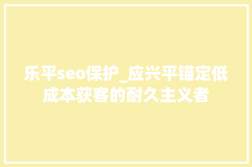 乐平seo保护_应兴平锚定低成本获客的耐久主义者 乐平seo保护_应兴平锚定低成本获客的耐久主义者 网站建设公司