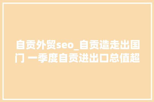 自贡外贸seo_自贡造走出国门 一季度自贡进出口总值超16亿元 自贡外贸seo_自贡造走出国门 一季度自贡进出口总值超16亿元 网站建设公司