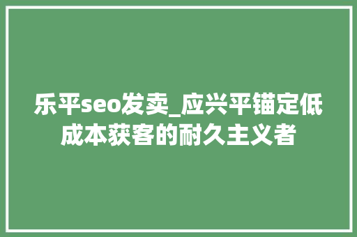 乐平seo发卖_应兴平锚定低成本获客的耐久主义者 乐平seo发卖_应兴平锚定低成本获客的耐久主义者 百度SEO