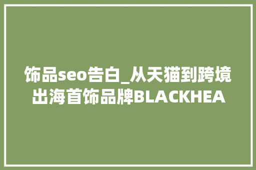饰品seo告白_从天猫到跨境出海首饰品牌BLACKHEAD若何复制成功 搜狗SEO 饰品seo告白_从天猫到跨境出海首饰品牌BLACKHEAD若何复制成功 饰品seo告白_从天猫到跨境出海首饰品牌BLACKHEAD若何复制成功 搜狗SEO