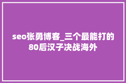 seo张勇博客_三个最能打的80后汉子决战海外 seo张勇博客_三个最能打的80后汉子决战海外 神马SEO