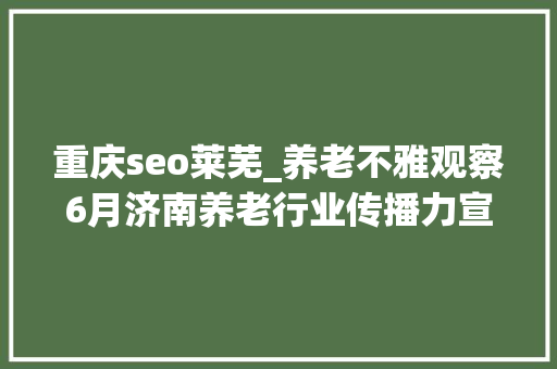 重庆seo莱芜_养老不雅观察6月济南养老行业传播力宣告 比较上个月降142 重庆seo莱芜_养老不雅观察6月济南养老行业传播力宣告 比较上个月降142 必应SEO