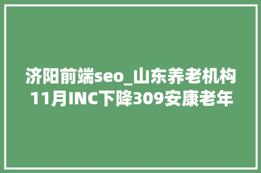 济阳前端seo_山东养老机构11月INC下降309安康老年公寓升20位 济阳前端seo_山东养老机构11月INC下降309安康老年公寓升20位 神马SEO