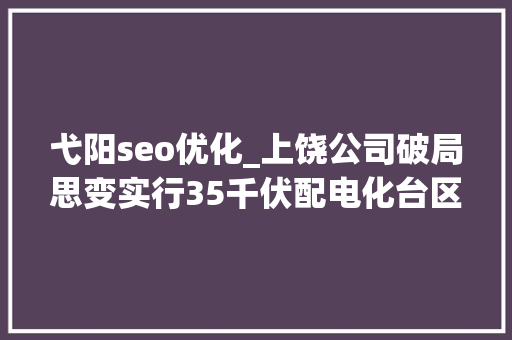 弋阳seo优化_上饶公司破局思变实行35千伏配电化台区培植 弋阳seo优化_上饶公司破局思变实行35千伏配电化台区培植 百度SEO