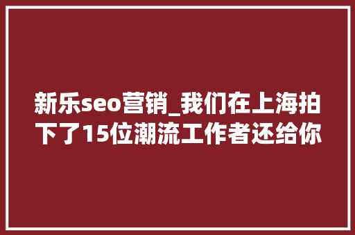 新乐seo营销_我们在上海拍下了15位潮流工作者还给你介绍20间最新最好玩的潮店 新乐seo营销_我们在上海拍下了15位潮流工作者还给你介绍20间最新最好玩的潮店 搜狗SEO